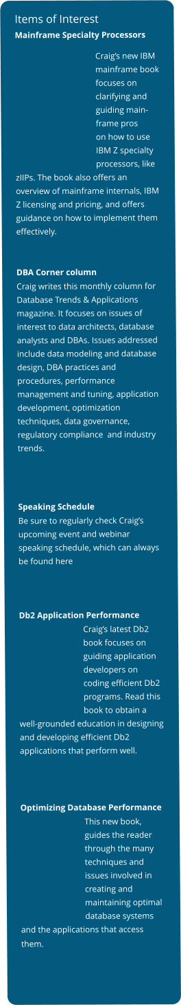 Items of Interest Mainframe Specialty Processors Craig’s new IBM mainframe bookfocuses on clarifying and guiding main- frame pros on how to use IBM Z specialty processors, like zIIPs. The book also offers an overview of mainframe internals, IBM Z licensing and pricing, and offers guidance on how to implement them effectively.       DBA Corner column Craig writes this monthly column for Database Trends & Applications magazine. It focuses on issues of interest to data architects, database analysts and DBAs. Issues addressed include data modeling and database design, DBA practices and procedures, performance management and tuning, application development, optimization techniques, data governance, regulatory compliance  and industry trends.     Speaking Schedule Be sure to regularly check Craig’s upcoming event and webinar speaking schedule, which can always be found here     Db2 Application Performance                                Craig’s latest Db2                               book focuses on                               guiding application                                developers on                                coding efficient Db2                                programs. Read this                               book to obtain a well-grounded education in designing and developing efficient Db2 applications that perform well.       Optimizing Database Performance                               This new book,                               guides the reader                              through the many                              techniques and                              issues involved in                              creating and                               maintaining optimal                              database systems and the applications that access them.